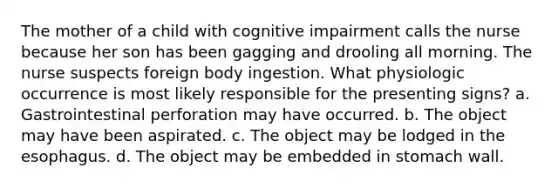 The mother of a child with cognitive impairment calls the nurse because her son has been gagging and drooling all morning. The nurse suspects foreign body ingestion. What physiologic occurrence is most likely responsible for the presenting signs? a. Gastrointestinal perforation may have occurred. b. The object may have been aspirated. c. The object may be lodged in the esophagus. d. The object may be embedded in stomach wall.