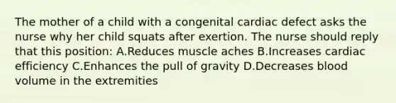 The mother of a child with a congenital cardiac defect asks the nurse why her child squats after exertion. The nurse should reply that this position: A.Reduces muscle aches B.Increases cardiac efficiency C.Enhances the pull of gravity D.Decreases blood volume in the extremities