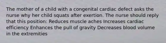 The mother of a child with a congenital cardiac defect asks the nurse why her child squats after exertion. The nurse should reply that this position: Reduces muscle aches Increases cardiac efficiency Enhances the pull of gravity Decreases blood volume in the extremities