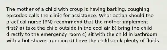 The mother of a child with croup is having barking, coughing episodes calls the clinic for assistance. What action should the practical nurse (PN) recommend that the mother implement first? a) take the child outside in the cool air b) bring the child directly to the emergency room c) sit with the child in bathroom with a hot shower running d) have the child drink plenty of fluids