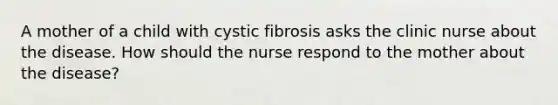 A mother of a child with cystic fibrosis asks the clinic nurse about the disease. How should the nurse respond to the mother about the disease?