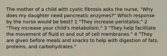 The mother of a child with cystic fibrosis asks the nurse, "Why does my daughter need pancreatic enzymes?" Which response by the nurse would be best? 1 "They increase peristalsis." 2 "They increase your child's metabolism." 3 "They help facilitate the movement of fluid in and out of cell membranes." 4 "They are given before meals and snacks to help with digestion of fats, proteins, and carbohydrates."