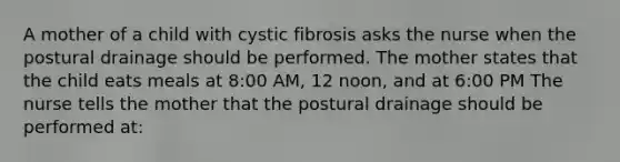 A mother of a child with cystic fibrosis asks the nurse when the postural drainage should be performed. The mother states that the child eats meals at 8:00 AM, 12 noon, and at 6:00 PM The nurse tells the mother that the postural drainage should be performed at: