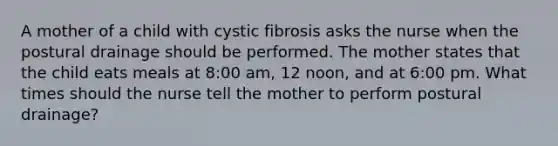 A mother of a child with cystic fibrosis asks the nurse when the postural drainage should be performed. The mother states that the child eats meals at 8:00 am, 12 noon, and at 6:00 pm. What times should the nurse tell the mother to perform postural drainage?