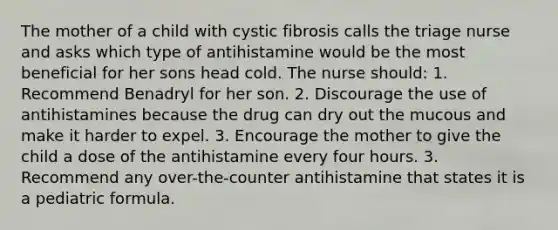 The mother of a child with cystic fibrosis calls the triage nurse and asks which type of antihistamine would be the most beneficial for her sons head cold. The nurse should: 1. Recommend Benadryl for her son. 2. Discourage the use of antihistamines because the drug can dry out the mucous and make it harder to expel. 3. Encourage the mother to give the child a dose of the antihistamine every four hours. 3. Recommend any over-the-counter antihistamine that states it is a pediatric formula.