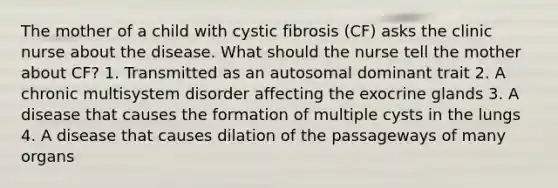 The mother of a child with cystic fibrosis (CF) asks the clinic nurse about the disease. What should the nurse tell the mother about CF? 1. Transmitted as an autosomal dominant trait 2. A chronic multisystem disorder affecting the exocrine glands 3. A disease that causes the formation of multiple cysts in the lungs 4. A disease that causes dilation of the passageways of many organs