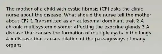 The mother of a child with cystic fibrosis (CF) asks the clinic nurse about the disease. What should the nurse tell the mother about CF? 1.Transmitted as an autosomal dominant trait 2.A chronic multisystem disorder affecting the exocrine glands 3.A disease that causes the formation of multiple cysts in the lungs 4.A disease that causes dilation of the passageways of many organs