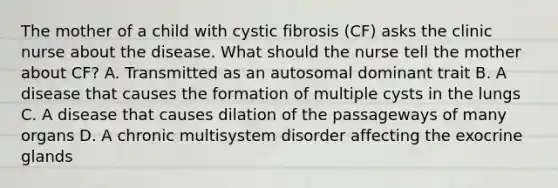 The mother of a child with cystic fibrosis (CF) asks the clinic nurse about the disease. What should the nurse tell the mother about CF? A. Transmitted as an autosomal dominant trait B. A disease that causes the formation of multiple cysts in the lungs C. A disease that causes dilation of the passageways of many organs D. A chronic multisystem disorder affecting the exocrine glands