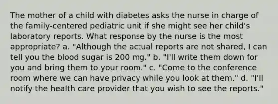 The mother of a child with diabetes asks the nurse in charge of the family-centered pediatric unit if she might see her child's laboratory reports. What response by the nurse is the most appropriate? a. "Although the actual reports are not shared, I can tell you the blood sugar is 200 mg." b. "I'll write them down for you and bring them to your room." c. "Come to the conference room where we can have privacy while you look at them." d. "I'll notify the health care provider that you wish to see the reports."