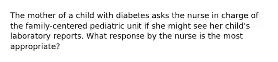 The mother of a child with diabetes asks the nurse in charge of the family-centered pediatric unit if she might see her child's laboratory reports. What response by the nurse is the most appropriate?