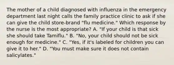 The mother of a child diagnosed with influenza in the emergency department last night calls the family practice clinic to ask if she can give the child store-brand "flu medicine." Which response by the nurse is the most appropriate? A. "If your child is that sick she should take Tamiflu." B. "No, your child should not be sick enough for medicine." C. "Yes, if it's labeled for children you can give it to her." D. "You must make sure it does not contain salicylates."