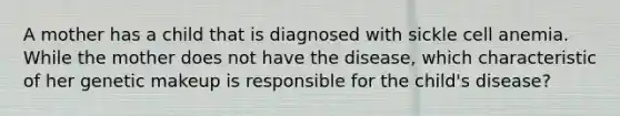 A mother has a child that is diagnosed with sickle cell anemia. While the mother does not have the disease, which characteristic of her genetic makeup is responsible for the child's disease?