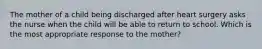 The mother of a child being discharged after heart surgery asks the nurse when the child will be able to return to school. Which is the most appropriate response to the mother?