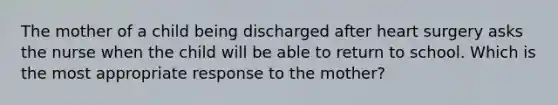 The mother of a child being discharged after heart surgery asks the nurse when the child will be able to return to school. Which is the most appropriate response to the mother?