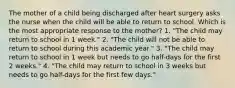 The mother of a child being discharged after heart surgery asks the nurse when the child will be able to return to school. Which is the most appropriate response to the mother? 1. "The child may return to school in 1 week." 2. "The child will not be able to return to school during this academic year." 3. "The child may return to school in 1 week but needs to go half-days for the first 2 weeks." 4. "The child may return to school in 3 weeks but needs to go half-days for the first few days."