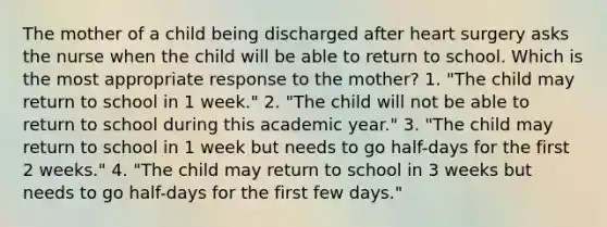 The mother of a child being discharged after heart surgery asks the nurse when the child will be able to return to school. Which is the most appropriate response to the mother? 1. "The child may return to school in 1 week." 2. "The child will not be able to return to school during this academic year." 3. "The child may return to school in 1 week but needs to go half-days for the first 2 weeks." 4. "The child may return to school in 3 weeks but needs to go half-days for the first few days."