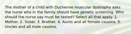 The mother of a child with Duchenne muscular dystrophy asks the nurse who in the family should have genetic screening. Who should the nurse say must be tested? Select all that apply. 1. Mother. 2. Sister. 3. Brother. 4. Aunts and all female cousins. 5. Uncles and all male cousins.