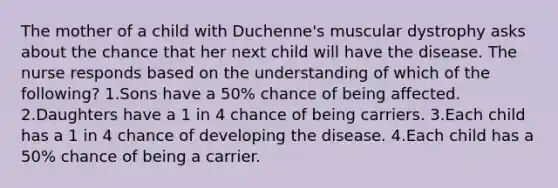 The mother of a child with Duchenne's muscular dystrophy asks about the chance that her next child will have the disease. The nurse responds based on the understanding of which of the following? 1.Sons have a 50% chance of being affected. 2.Daughters have a 1 in 4 chance of being carriers. 3.Each child has a 1 in 4 chance of developing the disease. 4.Each child has a 50% chance of being a carrier.