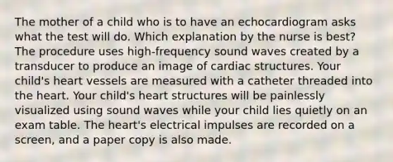 The mother of a child who is to have an echocardiogram asks what the test will do. Which explanation by the nurse is best? The procedure uses high-frequency sound waves created by a transducer to produce an image of cardiac structures. Your child's heart vessels are measured with a catheter threaded into the heart. Your child's heart structures will be painlessly visualized using sound waves while your child lies quietly on an exam table. The heart's electrical impulses are recorded on a screen, and a paper copy is also made.