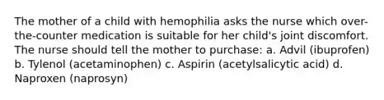 The mother of a child with hemophilia asks the nurse which over-the-counter medication is suitable for her child's joint discomfort. The nurse should tell the mother to purchase: a. Advil (ibuprofen) b. Tylenol (acetaminophen) c. Aspirin (acetylsalicytic acid) d. Naproxen (naprosyn)