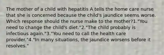 The mother of a child with hepatitis A tells the home care nurse that she is concerned because the child's jaundice seems worse. Which response should the nurse make to the mother?1."You need to change the child's diet."2."The child probably is infectious again."3."You need to call the health care provider."4."In many situations, the jaundice worsens before it resolves."