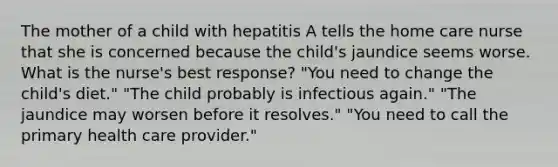 The mother of a child with hepatitis A tells the home care nurse that she is concerned because the child's jaundice seems worse. What is the nurse's best response? "You need to change the child's diet." "The child probably is infectious again." "The jaundice may worsen before it resolves." "You need to call the primary health care provider."