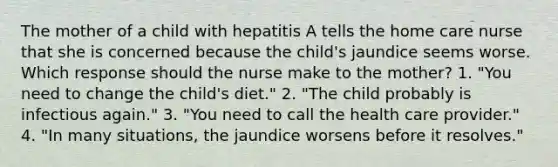 The mother of a child with hepatitis A tells the home care nurse that she is concerned because the child's jaundice seems worse. Which response should the nurse make to the mother? 1. "You need to change the child's diet." 2. "The child probably is infectious again." 3. "You need to call the health care provider." 4. "In many situations, the jaundice worsens before it resolves."