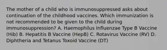 The mother of a child who is immunosuppressed asks about continuation of the childhood vaccines. Which immunization is not recommended to be given to the child during immunosuppression? A. Haemophilus Influenzae Type B Vaccine (Hib) B. Hepatitis B Vaccine (HepB) C. Rotavirus Vaccine (RV) D. Diphtheria and Tetanus Toxoid Vaccine (DT)