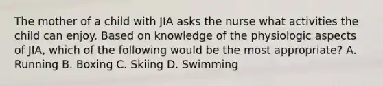 The mother of a child with JIA asks the nurse what activities the child can enjoy. Based on knowledge of the physiologic aspects of JIA, which of the following would be the most appropriate? A. Running B. Boxing C. Skiing D. Swimming