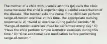 The mother of a child with juvenile arthritis (JA) calls the clinic nurse because the child is experiencing a painful exacerbation of the disease. The mother asks the nurse if the child can perform range-of-motion exercise at this time. the appropriate nursing response is: A) "Avoid all exercise during painful periods." B) "Range-of-motion exercises must be performed every day." C) "Have the child perform simple isometric exercises during this time." D) "Give additional pain medication before performing range-of-motion."