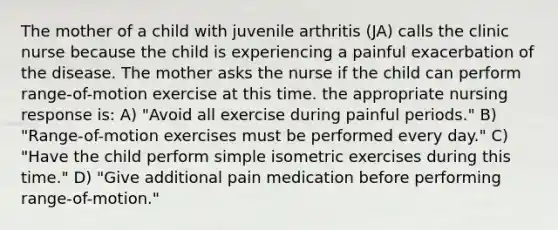 The mother of a child with juvenile arthritis (JA) calls the clinic nurse because the child is experiencing a painful exacerbation of the disease. The mother asks the nurse if the child can perform range-of-motion exercise at this time. the appropriate nursing response is: A) "Avoid all exercise during painful periods." B) "Range-of-motion exercises must be performed every day." C) "Have the child perform simple isometric exercises during this time." D) "Give additional pain medication before performing range-of-motion."