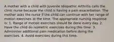 A mother with a child with Juvenile Idiopathic Arthritis calls the clinic nurse because the child is having a pain exacerbation. The mother asks the nurse if the child can continue with her range of motion exercises at the time. The appropriate nursing response is: 1. Range of motion exercises should be done every day. 2. Have the child do isometric exercises during this time. 3. Administer additional pain medication before doing the exercises. 4. Avoid exercises during this time.