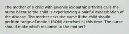 The mother of a child with juvenile idiopathic arthritis calls the nurse because the child is experiencing a painful exacerbation of the disease. The mother asks the nurse if the child should perform range-of-motion (ROM) exercises at this time. The nurse should make which response to the mother?