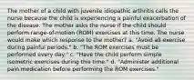 The mother of a child with juvenile idiopathic arthritis calls the nurse because the child is experiencing a painful exacerbation of the disease. The mother asks the nurse if the child should perform range-of-motion (ROM) exercises at this time. The nurse would make which response to the mother? a. "Avoid all exercise during painful periods." b. "The ROM exercises must be performed every day." c. "Have the child perform simple isometric exercises during this time." d. "Administer additional pain medication before performing the ROM exercises."