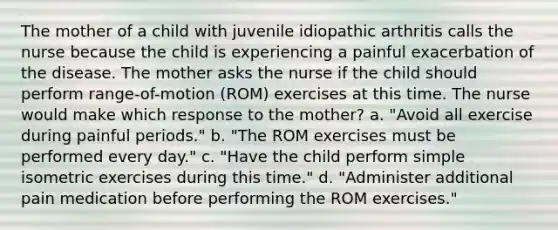 The mother of a child with juvenile idiopathic arthritis calls the nurse because the child is experiencing a painful exacerbation of the disease. The mother asks the nurse if the child should perform range-of-motion (ROM) exercises at this time. The nurse would make which response to the mother? a. "Avoid all exercise during painful periods." b. "The ROM exercises must be performed every day." c. "Have the child perform simple isometric exercises during this time." d. "Administer additional pain medication before performing the ROM exercises."