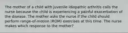 The mother of a child with juvenile idiopathic arthritis calls the nurse because the child is experiencing a painful exacerbation of the disease. The mother asks the nurse if the child should perform range-of-motion (ROM) exercises at this time. The nurse makes which response to the mother?