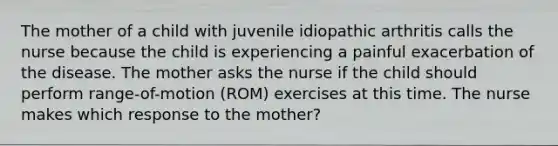 The mother of a child with juvenile idiopathic arthritis calls the nurse because the child is experiencing a painful exacerbation of the disease. The mother asks the nurse if the child should perform range-of-motion (ROM) exercises at this time. The nurse makes which response to the mother?