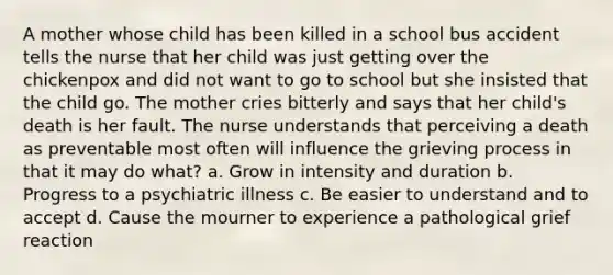 A mother whose child has been killed in a school bus accident tells the nurse that her child was just getting over the chickenpox and did not want to go to school but she insisted that the child go. The mother cries bitterly and says that her child's death is her fault. The nurse understands that perceiving a death as preventable most often will influence the grieving process in that it may do what? a. Grow in intensity and duration b. Progress to a psychiatric illness c. Be easier to understand and to accept d. Cause the mourner to experience a pathological grief reaction