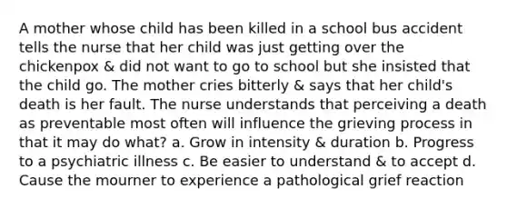 A mother whose child has been killed in a school bus accident tells the nurse that her child was just getting over the chickenpox & did not want to go to school but she insisted that the child go. The mother cries bitterly & says that her child's death is her fault. The nurse understands that perceiving a death as preventable most often will influence the grieving process in that it may do what? a. Grow in intensity & duration b. Progress to a psychiatric illness c. Be easier to understand & to accept d. Cause the mourner to experience a pathological grief reaction