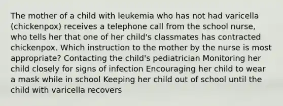 The mother of a child with leukemia who has not had varicella (chickenpox) receives a telephone call from the school nurse, who tells her that one of her child's classmates has contracted chickenpox. Which instruction to the mother by the nurse is most appropriate? Contacting the child's pediatrician Monitoring her child closely for signs of infection Encouraging her child to wear a mask while in school Keeping her child out of school until the child with varicella recovers