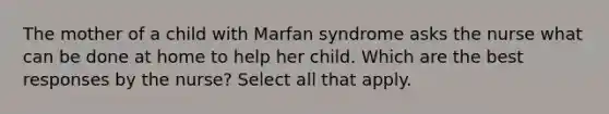 The mother of a child with Marfan syndrome asks the nurse what can be done at home to help her child. Which are the best responses by the nurse? Select all that apply.