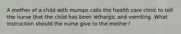 A mother of a child with mumps calls the health care clinic to tell the nurse that the child has been lethargic and vomiting. What instruction should the nurse give to the mother?