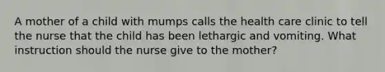 A mother of a child with mumps calls the health care clinic to tell the nurse that the child has been lethargic and vomiting. What instruction should the nurse give to the mother?