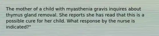 The mother of a child with myasthenia gravis inquires about thymus gland removal. She reports she has read that this is a possible cure for her child. What response by the nurse is indicated?"