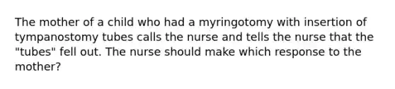 The mother of a child who had a myringotomy with insertion of tympanostomy tubes calls the nurse and tells the nurse that the "tubes" fell out. The nurse should make which response to the mother?