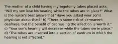 The mother of a child having myringotomy tubes placed asks, "Will my son lose his hearing while the tubes are in place?" What is the nurse's best answer? a) "Have you asked your son's physician about that?" b) "There is some risk of permanent deafness, but the benefit of decreasing the infection is worth it." c) "Your son's hearing will decrease while the tubes are in place." d) "The tubes are inserted into a section of eardrum in which the hearing is not affected."