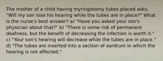 The mother of a child having myringotomy tubes placed asks, "Will my son lose his hearing while the tubes are in place?" What is the nurse's best answer? a) "Have you asked your son's physician about that?" b) "There is some risk of permanent deafness, but the benefit of decreasing the infection is worth it." c) "Your son's hearing will decrease while the tubes are in place." d) "The tubes are inserted into a section of eardrum in which the hearing is not affected."