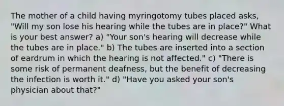 The mother of a child having myringotomy tubes placed asks, "Will my son lose his hearing while the tubes are in place?" What is your best answer? a) "Your son's hearing will decrease while the tubes are in place." b) The tubes are inserted into a section of eardrum in which the hearing is not affected." c) "There is some risk of permanent deafness, but the benefit of decreasing the infection is worth it." d) "Have you asked your son's physician about that?"