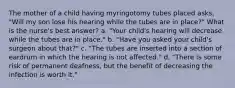 The mother of a child having myringotomy tubes placed asks, "Will my son lose his hearing while the tubes are in place?" What is the nurse's best answer? a. "Your child's hearing will decrease while the tubes are in place." b. "Have you asked your child's surgeon about that?" c. "The tubes are inserted into a section of eardrum in which the hearing is not affected." d. "There is some risk of permanent deafness, but the benefit of decreasing the infection is worth it."