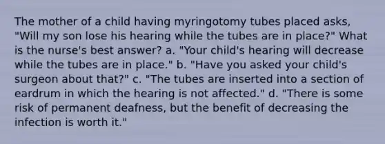 The mother of a child having myringotomy tubes placed asks, "Will my son lose his hearing while the tubes are in place?" What is the nurse's best answer? a. "Your child's hearing will decrease while the tubes are in place." b. "Have you asked your child's surgeon about that?" c. "The tubes are inserted into a section of eardrum in which the hearing is not affected." d. "There is some risk of permanent deafness, but the benefit of decreasing the infection is worth it."